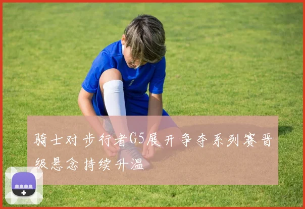 骑士对步行者G5展开争夺系列赛晋级悬念持续升温