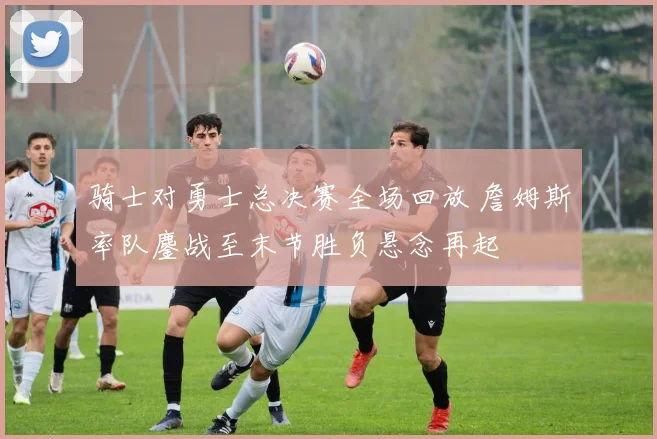 骑士对勇士总决赛全场回放 詹姆斯率队鏖战至末节胜负悬念再起