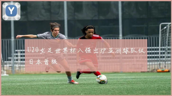 U20女足世界杯八强出炉亚洲球队仅日本晋级