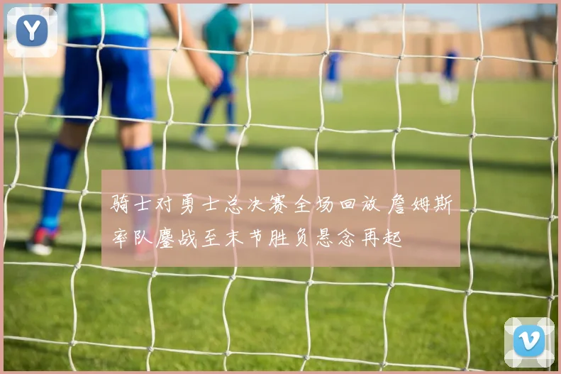 骑士对勇士总决赛全场回放 詹姆斯率队鏖战至末节胜负悬念再起