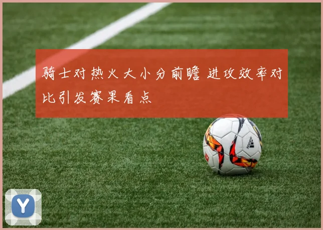 骑士对热火大小分前瞻 进攻效率对比引发赛果看点