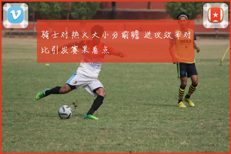 骑士对热火大小分前瞻 进攻效率对比引发赛果看点