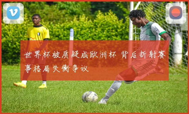 世界杯被质疑成欧洲杯 背后折射赛事格局失衡争议
