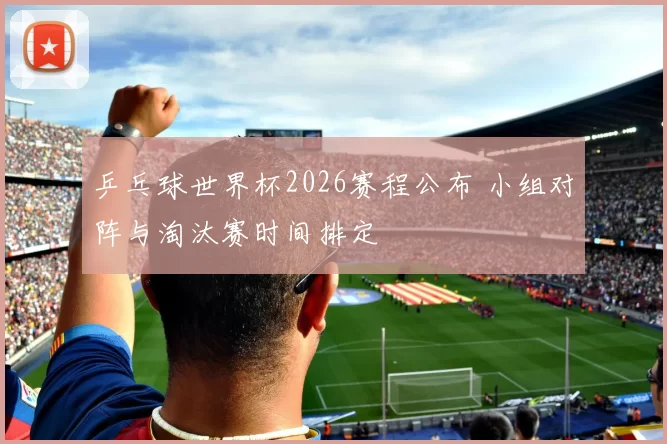 乒乓球世界杯2026赛程公布 小组对阵与淘汰赛时间排定