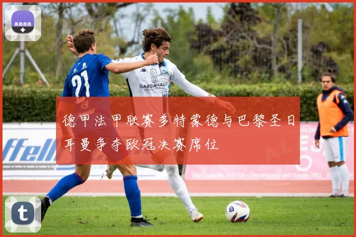 德甲法甲联赛多特蒙德与巴黎圣日耳曼争夺欧冠决赛席位