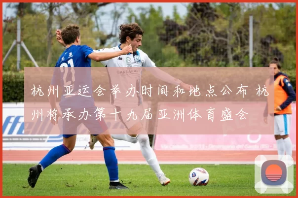 杭州亚运会举办时间和地点公布 杭州将承办第十九届亚洲体育盛会