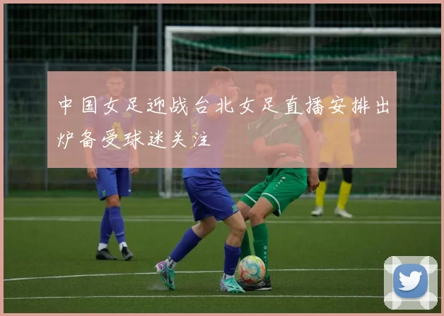 中国女足迎战台北女足直播安排出炉备受球迷关注
