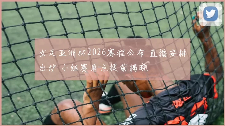 女足亚洲杯2026赛程公布 直播安排出炉 小组赛看点提前揭晓