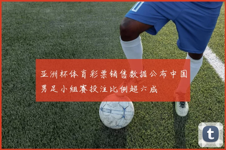 亚洲杯体育彩票销售数据公布中国男足小组赛投注比例超六成
