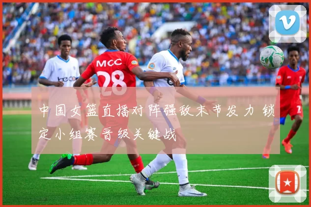 中国女篮直播对阵强敌末节发力 锁定小组赛晋级关键战