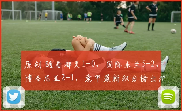 原创 随着都灵1-0，国际米兰5-2，博洛尼亚2-1，意甲最新积分榜出炉