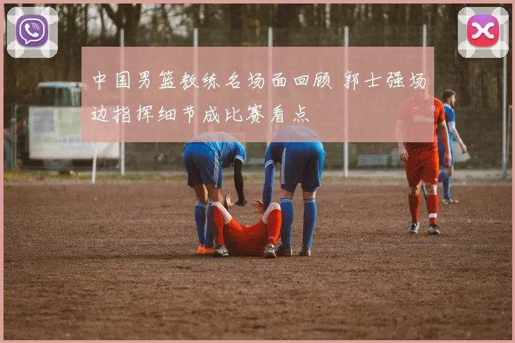 中国男篮教练名场面回顾 郭士强场边指挥细节成比赛看点