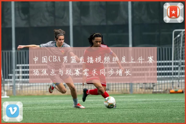 中国CBA男篮直播视频热度上升 赛场焦点与观赛需求同步增长
