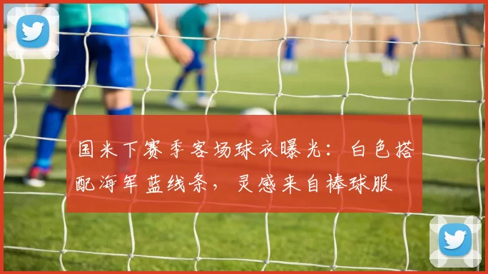 国米下赛季客场球衣曝光：白色搭配海军蓝线条，灵感来自棒球服