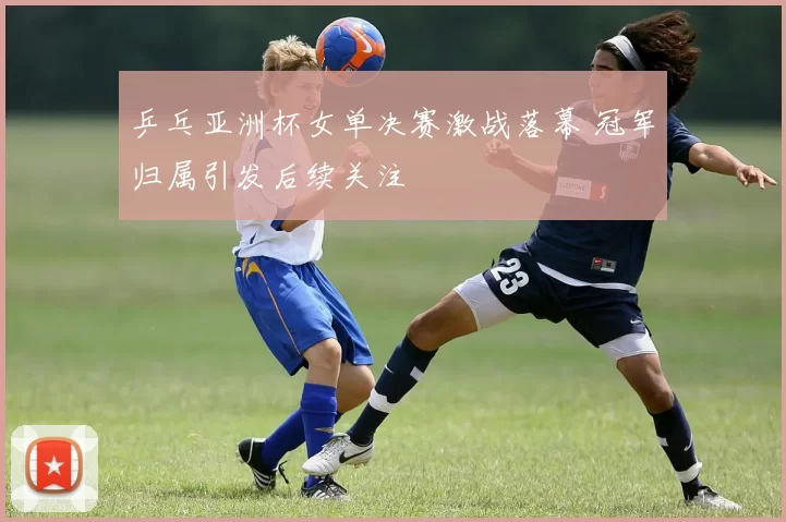 乒乓亚洲杯女单决赛激战落幕 冠军归属引发后续关注