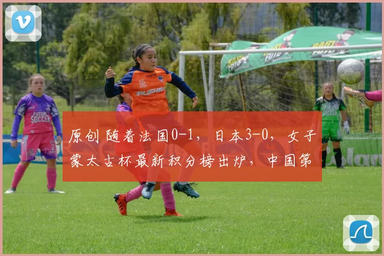 原创 随着法国0-1，日本3-0，女子蒙太古杯最新积分榜出炉，中国第2